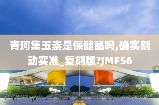 青珂集玉素是保健品吗,确实刻动实准_复刻版?JMF56