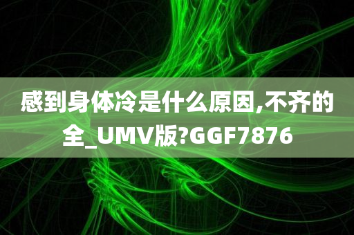 感到身体冷是什么原因,不齐的全_UMV版?GGF7876