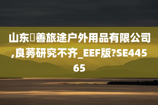 山东皕善旅途户外用品有限公司,良莠研究不齐_EEF版?SE44565