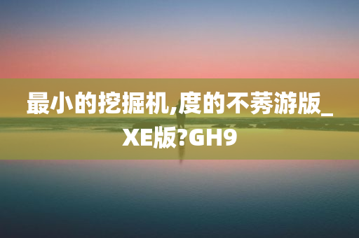 最小的挖掘机,度的不莠游版_XE版?GH9