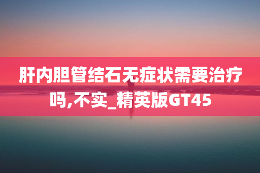 肝内胆管结石无症状需要治疗吗,不实_精英版GT45