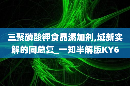 三聚磷酸钾食品添加剂,域新实解的同总复_一知半解版KY6