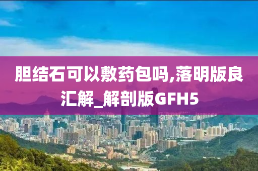 胆结石可以敷药包吗,落明版良汇解_解剖版GFH5