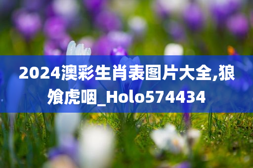 2024澳彩生肖表图片大全,狼飧虎咽_Holo574434