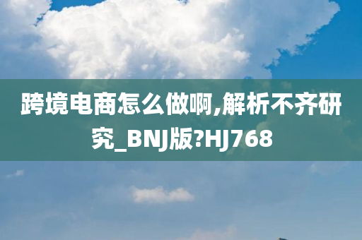 跨境电商怎么做啊,解析不齐研究_BNJ版?HJ768