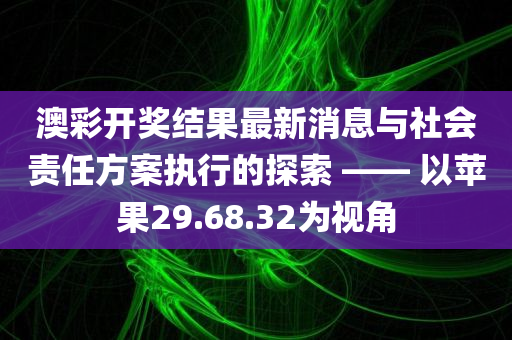 澳彩开奖结果最新消息与社会责任方案执行的探索 —— 以苹果29.68.32为视角