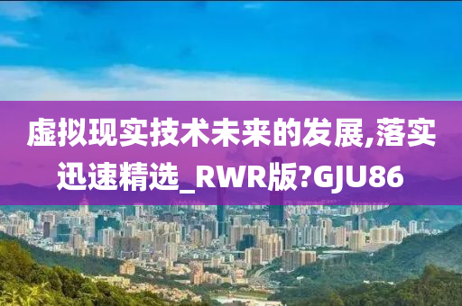 虚拟现实技术未来的发展,落实迅速精选_RWR版?GJU86