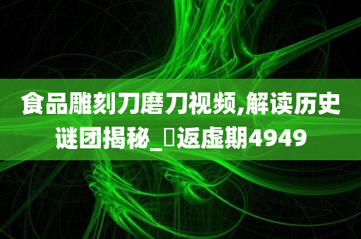 食品雕刻刀磨刀视频,解读历史谜团揭秘_‌返虚期4949