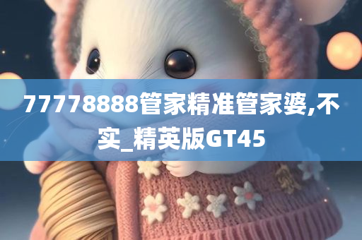 77778888管家精准管家婆,不实_精英版GT45