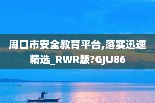 周口市安全教育平台,落实迅速精选_RWR版?GJU86