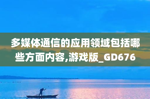 多媒体通信的应用领域包括哪些方面内容,游戏版_GD676