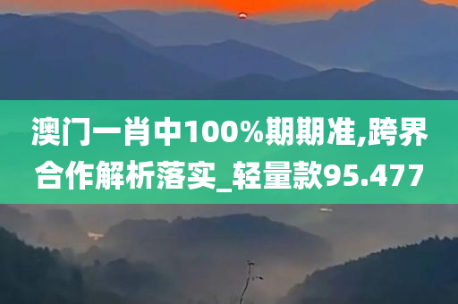 澳门一肖中100%期期准,跨界合作解析落实_轻量款95.477