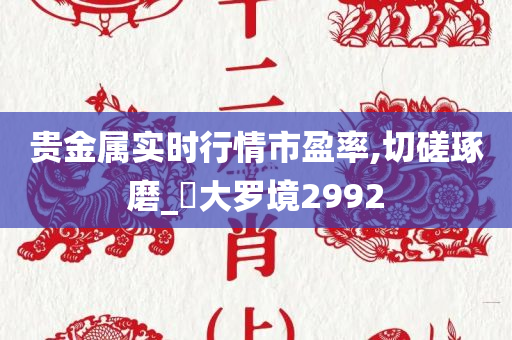 贵金属实时行情市盈率,切磋琢磨_‌大罗境2992