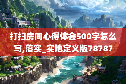 打扫房间心得体会500字怎么写,落实_实地定义版78787