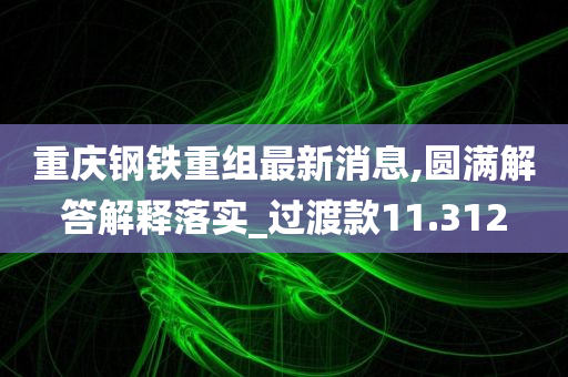 重庆钢铁重组最新消息,圆满解答解释落实_过渡款11.312