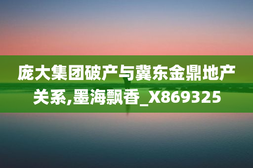 庞大集团破产与冀东金鼎地产关系,墨海飘香_X869325