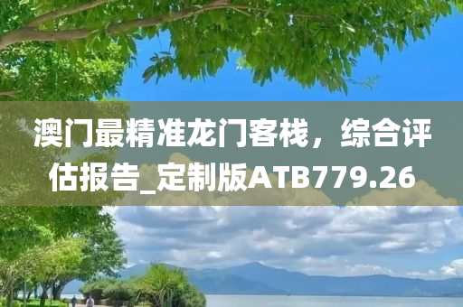 澳门最精准龙门客栈，综合评估报告_定制版ATB779.26