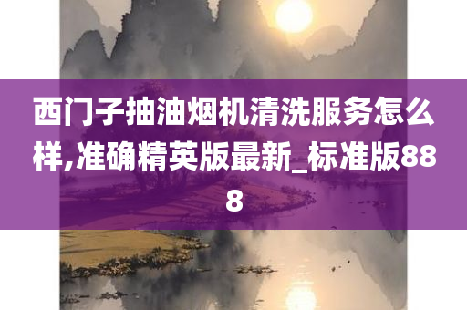 西门子抽油烟机清洗服务怎么样,准确精英版最新_标准版888