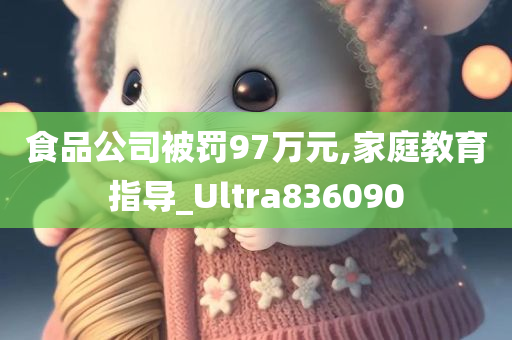 食品公司被罚97万元,家庭教育指导_Ultra836090