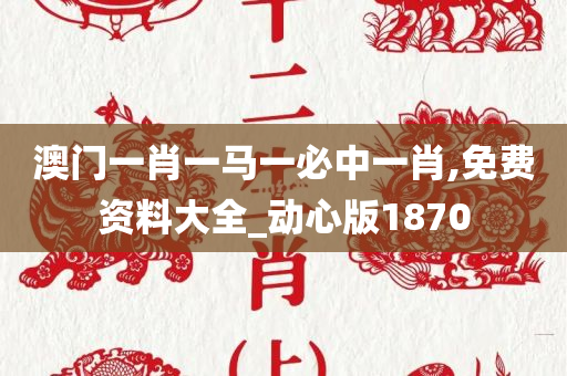 澳门一肖一马一必中一肖,免费资料大全_动心版1870