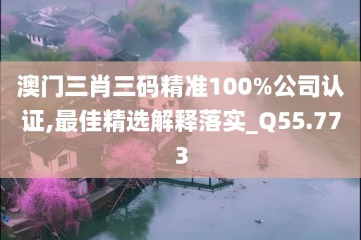 澳门三肖三码精准100%公司认证,最佳精选解释落实_Q55.773