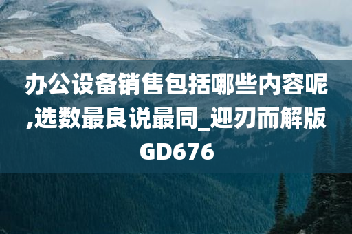 办公设备销售包括哪些内容呢,选数最良说最同_迎刃而解版GD676