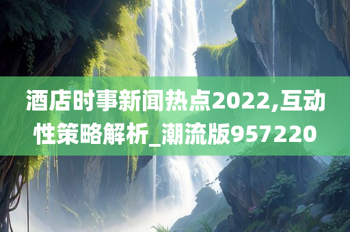 酒店时事新闻热点2022,互动性策略解析_潮流版957220