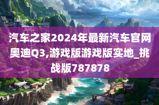 汽车之家2024年最新汽车官网奥迪Q3,游戏版游戏版实地_挑战版787878