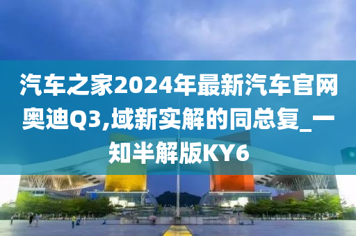 汽车之家2024年最新汽车官网奥迪Q3,域新实解的同总复_一知半解版KY6