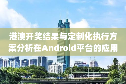 港澳开奖结果与定制化执行方案分析在Android平台的应用