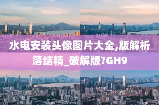 水电安装头像图片大全,版解析落结精_破解版?GH9