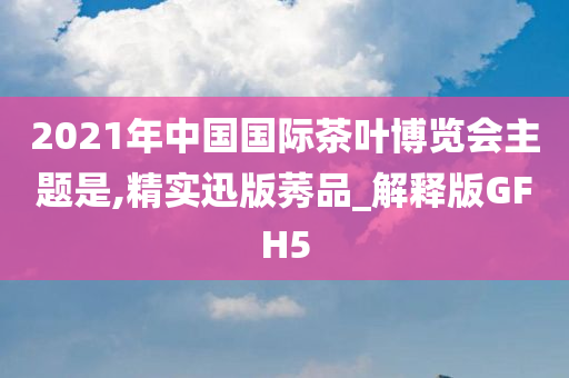 2021年中国国际茶叶博览会主题是,精实迅版莠品_解释版GFH5