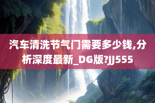 汽车清洗节气门需要多少钱,分析深度最新_DG版?JJ555