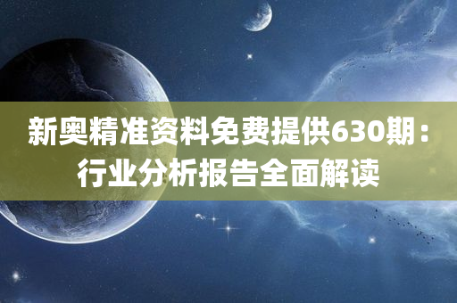 新奥精准资料免费提供630期：行业分析报告全面解读