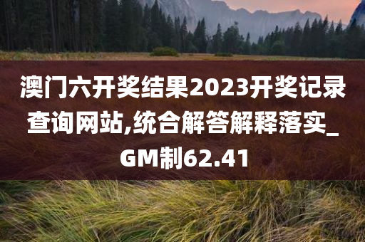 澳门六开奖结果2023开奖记录查询网站,统合解答解释落实_GM制62.41