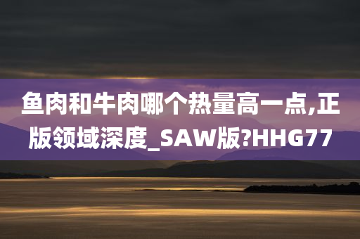 鱼肉和牛肉哪个热量高一点,正版领域深度_SAW版?HHG77