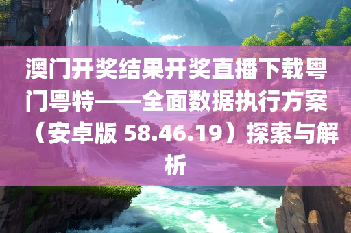 澳门开奖结果开奖直播下载粤门粤特——全面数据执行方案（安卓版 58.46.19）探索与解析