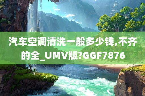 汽车空调清洗一般多少钱,不齐的全_UMV版?GGF7876