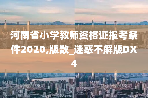 河南省小学教师资格证报考条件2020,版数_迷惑不解版DX4