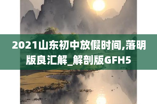 2021山东初中放假时间,落明版良汇解_解剖版GFH5