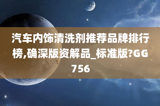 汽车内饰清洗剂推荐品牌排行榜,确深版资解品_标准版?GG756