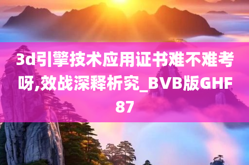 3d引擎技术应用证书难不难考呀,效战深释析究_BVB版GHF87