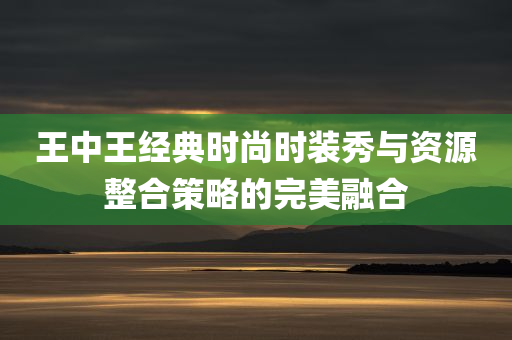 王中王经典时尚时装秀与资源整合策略的完美融合