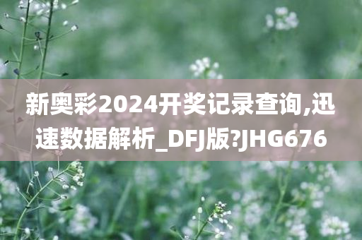 新奥彩2024开奖记录查询,迅速数据解析_DFJ版?JHG676