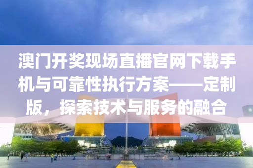 澳门开奖现场直播官网下载手机与可靠性执行方案——定制版，探索技术与服务的融合