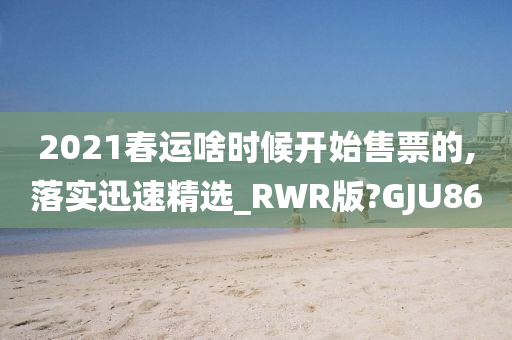 2021春运啥时候开始售票的,落实迅速精选_RWR版?GJU86