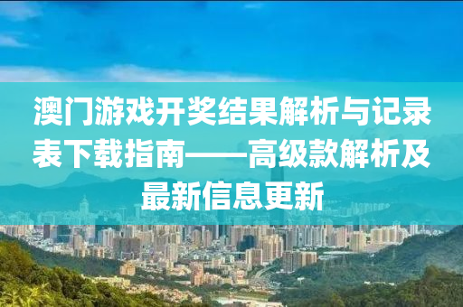 澳门游戏开奖结果解析与记录表下载指南——高级款解析及最新信息更新