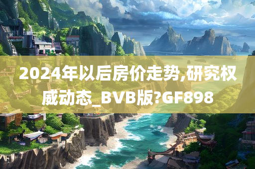 2024年以后房价走势,研究权威动态_BVB版?GF898