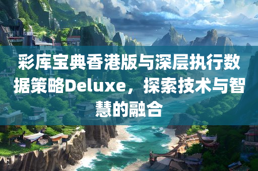 彩库宝典香港版与深层执行数据策略Deluxe，探索技术与智慧的融合