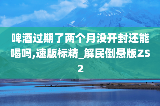 啤酒过期了两个月没开封还能喝吗,速版标精_解民倒悬版ZS2